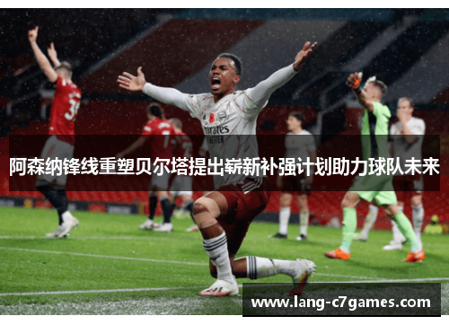 阿森纳锋线重塑贝尔塔提出崭新补强计划助力球队未来