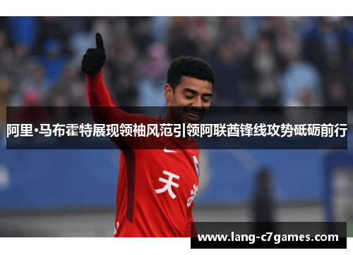 阿里·马布霍特展现领袖风范引领阿联酋锋线攻势砥砺前行